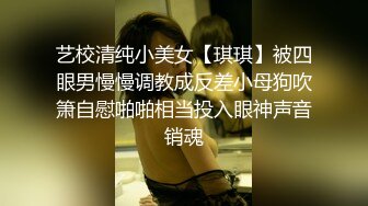 艺校清纯小美女【琪琪】被四眼男慢慢调教成反差小母狗吹箫自慰啪啪相当投入眼神声音销魂