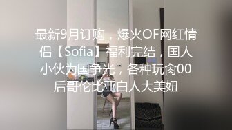 最新9月订购，爆火OF网红情侣【Sofia】福利完结，国人小伙为国争光，各种玩肏00后哥伦比亚白人大美妞