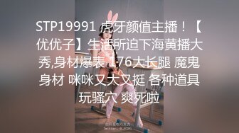 STP19991 虎牙颜值主播！【优优子】生活所迫下海黄播大秀,身材爆表 176大长腿 魔鬼身材 咪咪又大又挺 各种道具玩骚穴 爽死啦