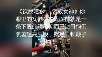 《饮尿喷水❤️调教女神》你眼里的女神在主人面前就是一条下贱的骚母狗而已让母狗们趴著翘高屁股，就是一顿鞭子抽！