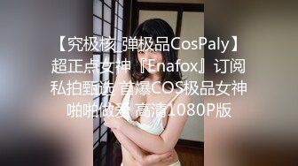 【究极核_弹极品CosPaly】超正点女神『Enafox』订阅私拍甄选 首爆COS极品女神啪啪做爱 高清1080P版