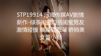 STP19914 乐播传媒AV剧情新作-绿茶闺蜜勾搭闺蜜男友激情碰撞 爆操到高潮 娇俏美女董小宛