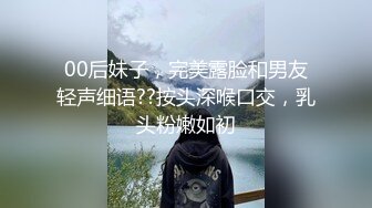 00后妹子，完美露脸和男友轻声细语??按头深喉口交，乳头粉嫩如初