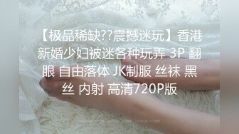 【极品稀缺??震撼迷玩】香港新婚少妇被迷各种玩弄 3P 翻眼 自由落体 JK制服 丝袜 黑丝 内射 高清720P版