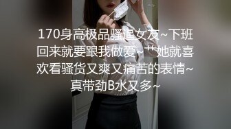 170身高极品骚逼女友~下班回来就要跟我做爱~艹她就喜欢看骚货又爽又痛苦的表情~真带劲B水又多~