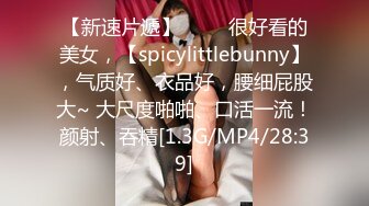 【新速片遞】 ♈♈♈很好看的美女，【spicylittlebunny】，气质好、衣品好，腰细屁股大~ 大尺度啪啪、口活一流！颜射、吞精[1.3G/MP4/28:39]