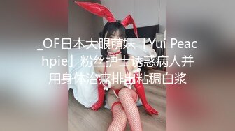 _OF日本大眼萌妹「Yui Peachpie」粉丝护士诱惑病人并用身体治疗排出粘稠白浆