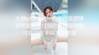 大神pickupgirl约黑丝狐狸精非常卖力含住鸡巴疯狂舔肉臀性感操起来叫声非常骚