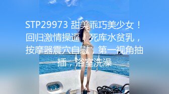 STP29973 甜美乖巧美少女！回归激情操逼！死库水贫乳，按摩器震穴自慰，第一视角抽插，浴室洗澡