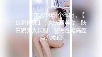 ♈ ♈ ♈ 花2000玩个御姐，【良家神探】，大长腿美女，肤白貌美大长腿，警惕性挺高差点儿发现