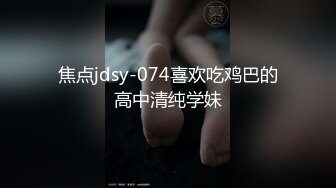 焦点jdsy-074喜欢吃鸡巴的高中清纯学妹