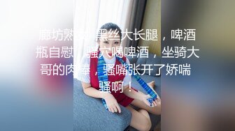 廊坊熟女· 黑丝大长腿，啤酒瓶自慰，骚穴喝啤酒，坐骑大哥的肉棒，骚嘴张开了娇喘 骚啊！