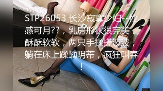 STP26053 长沙寂寞少妇--性感可月??，乳房形状很完美，酥酥软软，两只手揉搓波波，躺在床上蹂躏阴蒂，疯狂叫春！