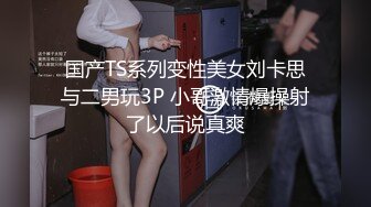 国产TS系列变性美女刘卡思与二男玩3P 小哥激情爆操射了以后说真爽