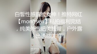 白皙性感露脸女神！推特网红【mongseri】私拍福利完结，纯美外表肥美翘臀，户外露出诱惑美拍