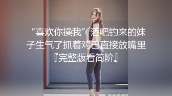 “喜欢你操我”酒吧钓来的妹子生气了抓着鸡巴直接放嘴里『完整版看简阶』