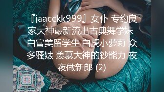 『jaacckk999』女仆 专约良家大神最新流出古典舞学妹 白富美留学生 白虎小萝莉 众多骚婊 羡慕大神的钞能力 夜夜做新郎 (2)