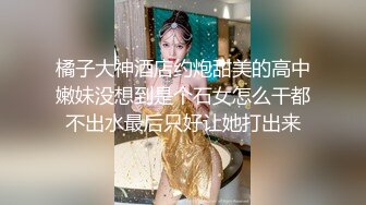 橘子大神酒店约炮甜美的高中嫩妹没想到是个石女怎么干都不出水最后只好让她打出来