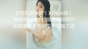 女性私密保健（XJJspa油）男技师给骚少妇按摩推油阴户长的真多毛性感忍不住插了进去