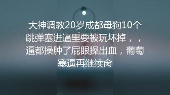 大神调教20岁成都母狗10个跳弹塞进逼里要被玩坏掉，，逼都操肿了屁眼操出血，葡萄塞逼再继续肏