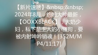 【新片速遞】&nbsp;&nbsp;2024年8月，约啪大神最新，【OOXXBLACK】，大奶少妇，私下是主人的小骚狗，要被内射呻吟销魂！[352M/MP4/11:17]