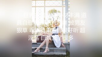 ❤️巨乳多情少妇 身材丰满 道具自慰 抠逼吃鸡好爽 被男友狠草 乖乖骑乘声音很好听 超淫荡 白浆流了很多