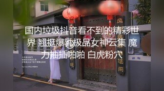 国内垃圾抖音看不到的精彩世界 翘挺爆乳极品女神云集 魔力抽插啪啪 白虎粉穴