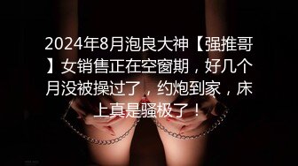 2024年8月泡良大神【强推哥】女销售正在空窗期，好几个月没被操过了，约炮到家，床上真是骚极了！