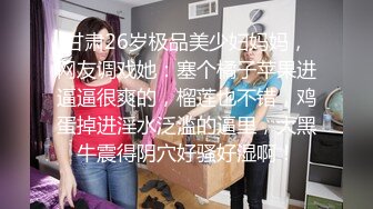 甘肃26岁极品美少妇妈妈，网友调戏她：塞个橘子苹果进逼逼很爽的，榴莲也不错，鸡蛋掉进淫水泛滥的逼里，大黑牛震得阴穴好骚好湿啊！