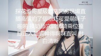 探花勇哥星級酒店開房現場直播高價約了個乖巧可愛萌妹子啪啪 摸奶舔穴調情騎乘位擡腿正入抽插幹得啊啊直叫 對白清晰