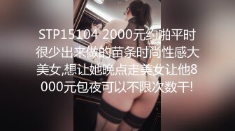 STP15104 2000元约啪平时很少出来做的苗条时尚性感大美女,想让她晚点走美女让他8000元包夜可以不限次数干!