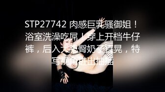 STP27742 肉感巨乳骚御姐！浴室洗澡吃屌！穿上开档牛仔裤，后入大肥臀奶子直晃，特写视角进出抽插