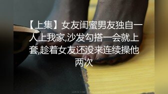 【上集】女友闺蜜男友独自一人上我家,沙发勾搭一会就上套,趁着女友还没来连续操他两次