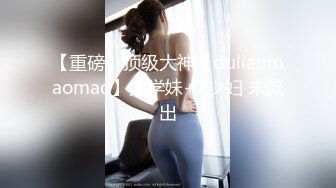 【重磅】顶级大神【dulianmaomao】大学妹+2少妇 未流出