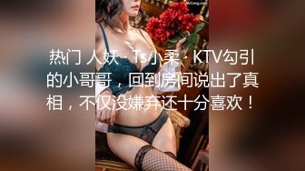 热门 人妖 · Ts小柔 · KTV勾引的小哥哥，回到房间说出了真相，不仅没嫌弃还十分喜欢！