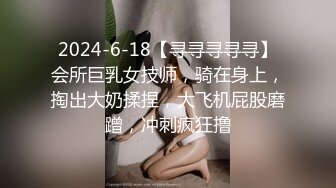 2024-6-18【寻寻寻寻寻】会所巨乳女技师，骑在身上，掏出大奶揉捏，大飞机屁股磨蹭，冲刺疯狂撸