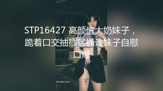 STP16427 高颜值大奶妹子，跪着口交抽插猛操让妹子自慰口爆