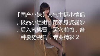 【国产小妹】人气主播小情侣，极品小姐姐，苗条身姿曼妙，后入蜜桃臀，舔穴啪啪，各种姿势视角，专业精彩 2