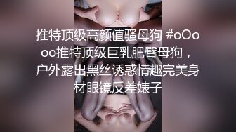 推特顶级高颜值骚母狗 #oOooo推特顶级巨乳肥臀母狗，户外露出黑丝诱惑情趣完美身材眼镜反差婊子