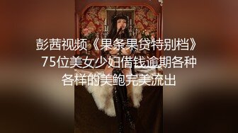 彭茜视频《果条果贷特别档》75位美女少妇借钱逾期各种各样的美鲍完美流出