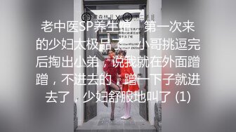 老中医SP养生馆，第一次来的少妇太极品了，小哥挑逗完后掏出小弟，说我就在外面蹭蹭，不进去的，蹭一下子就进去了，少妇舒服地叫了 (1)