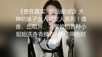 《贵在真实✿极品偸\拍》大神坑妹子女人坑女人系列！宿舍、出租房、浴室偸拍各种小姐姐洗香香换衣~很难得绝对哇噻