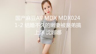 国产麻豆AV MDX MDX0241-2 结婚不久的嫩妻被亲弟搞上床 沈娜娜