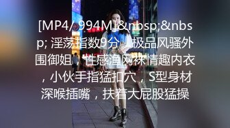 [MP4/ 994M]&nbsp;&nbsp; 淫荡指数9分，极品风骚外围御姐，性感渔网袜情趣内衣，小伙手指猛扣穴，S型身材深喉插嘴，扶着大屁股猛操