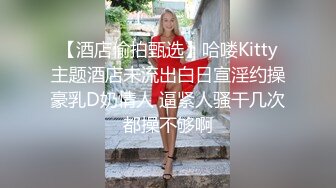 【酒店偷拍甄选】哈喽Kitty主题酒店未流出白日宣淫约操豪乳D奶情人 逼紧人骚干几次都操不够啊