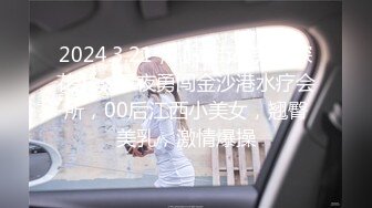 2024.3.21，【站街研究生探花】，深夜勇闯金沙港水疗会所，00后江西小美女，翘臀美乳，激情爆操