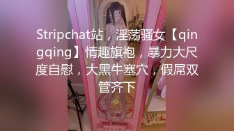 Stripchat站，淫荡骚女【qingqing】情趣旗袍，暴力大尺度自慰，大黑牛塞穴，假屌双管齐下