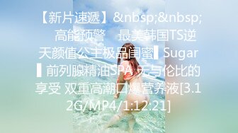 【新片速遞】&nbsp;&nbsp; ✿高能预警✿ 最美韩国TS逆天颜值公主极品闺蜜▌Sugar▌前列腺精油SPA 无与伦比的享受 双重高潮口爆营养液[3.12G/MP4/1:12:21]