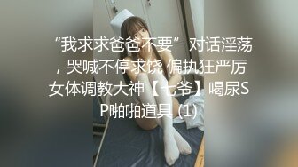 “我求求爸爸不要”对话淫荡，哭喊不停求饶 偏执狂严厉女体调教大神【七爷】喝尿SP啪啪道具 (1)