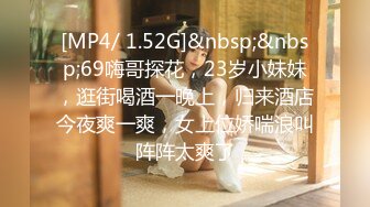 [MP4/ 1.52G]&nbsp;&nbsp;69嗨哥探花，23岁小妹妹，逛街喝酒一晚上，归来酒店今夜爽一爽，女上位娇喘浪叫阵阵太爽了